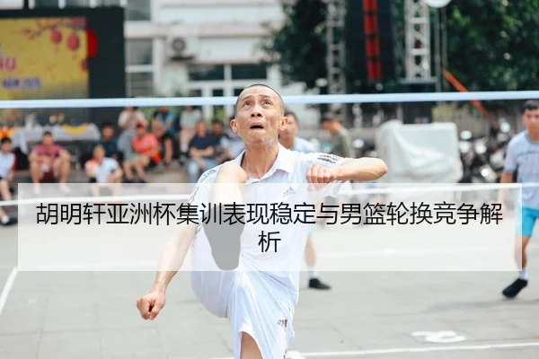 胡明轩亚洲杯集训表现稳定与男篮轮换竞争解析